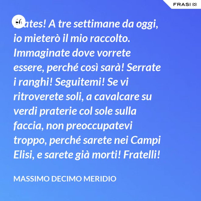 Frates! A tre settimane da oggi, io mieterò il mio raccolto. Immaginate dove vorrete essere, perché così sarà! Serrate i ranghi! Seguitemi! Se vi ritroverete soli, a cavalcare su verdi praterie col sole sulla faccia, non preoccupatevi troppo, perché sarete nei Campi Elisi, e sarete già morti! Fratelli! Ciò che facciamo in vita, riecheggia nell'eternità! - Massimo Decimo Meridio