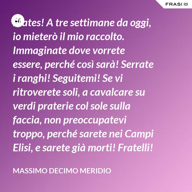 Frates! A tre settimane da oggi, io mieterò il mio raccolto. Immaginate dove vorrete essere, perché così sarà! Serrate i ranghi! Seguitemi! Se vi ritroverete soli, a cavalcare su verdi praterie col sole sulla faccia, non preoccupatevi troppo, perché sarete nei Campi Elisi, e sarete già morti! Fratelli! Ciò che facciamo in vita, riecheggia nell'eternità! - Massimo Decimo Meridio