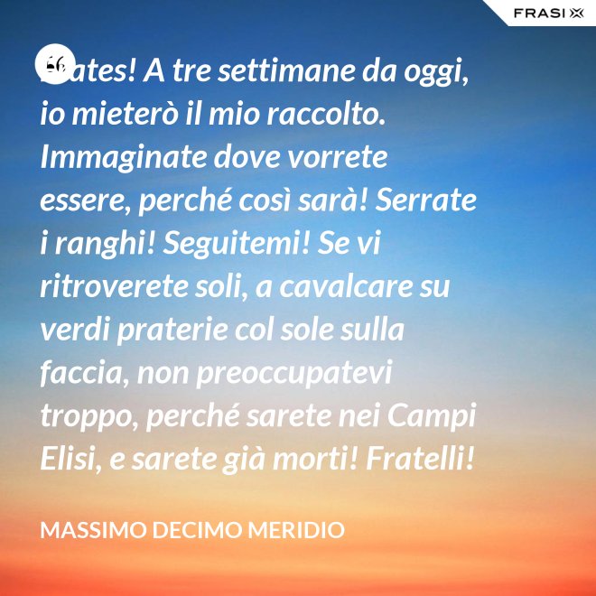 Frates! A tre settimane da oggi, io mieterò il mio raccolto. Immaginate dove vorrete essere, perché così sarà! Serrate i ranghi! Seguitemi! Se vi ritroverete soli, a cavalcare su verdi praterie col sole sulla faccia, non preoccupatevi troppo, perché sarete nei Campi Elisi, e sarete già morti! Fratelli! Ciò che facciamo in vita, riecheggia nell'eternità! - Massimo Decimo Meridio