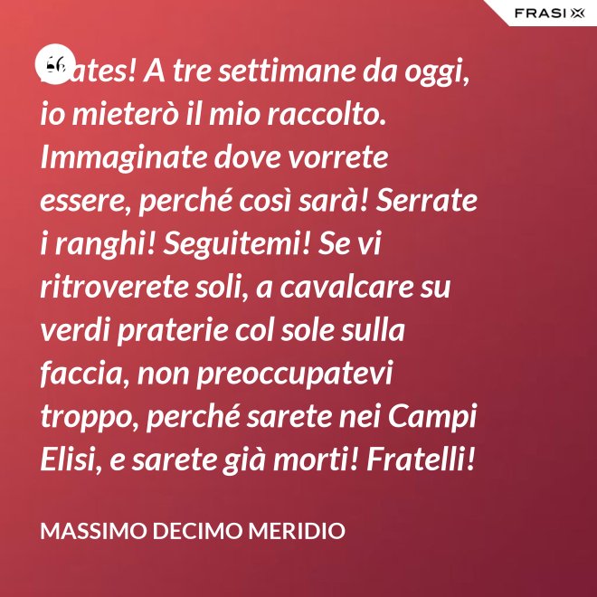 Frates! A tre settimane da oggi, io mieterò il mio raccolto. Immaginate dove vorrete essere, perché così sarà! Serrate i ranghi! Seguitemi! Se vi ritroverete soli, a cavalcare su verdi praterie col sole sulla faccia, non preoccupatevi troppo, perché sarete nei Campi Elisi, e sarete già morti! Fratelli! Ciò che facciamo in vita, riecheggia nell'eternità! - Massimo Decimo Meridio