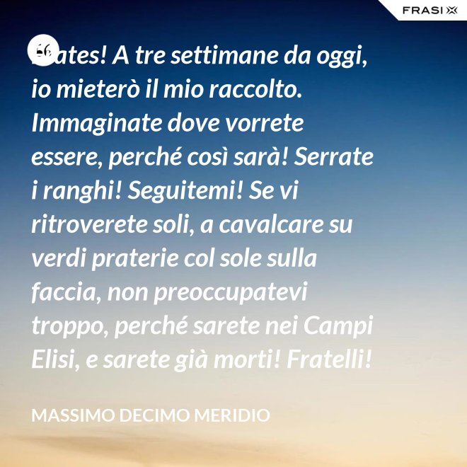 Frates! A tre settimane da oggi, io mieterò il mio raccolto. Immaginate dove vorrete essere, perché così sarà! Serrate i ranghi! Seguitemi! Se vi ritroverete soli, a cavalcare su verdi praterie col sole sulla faccia, non preoccupatevi troppo, perché sarete nei Campi Elisi, e sarete già morti! Fratelli! Ciò che facciamo in vita, riecheggia nell'eternità! - Massimo Decimo Meridio
