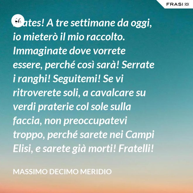 Frates! A tre settimane da oggi, io mieterò il mio raccolto. Immaginate dove vorrete essere, perché così sarà! Serrate i ranghi! Seguitemi! Se vi ritroverete soli, a cavalcare su verdi praterie col sole sulla faccia, non preoccupatevi troppo, perché sarete nei Campi Elisi, e sarete già morti! Fratelli! Ciò che facciamo in vita, riecheggia nell'eternità! - Massimo Decimo Meridio