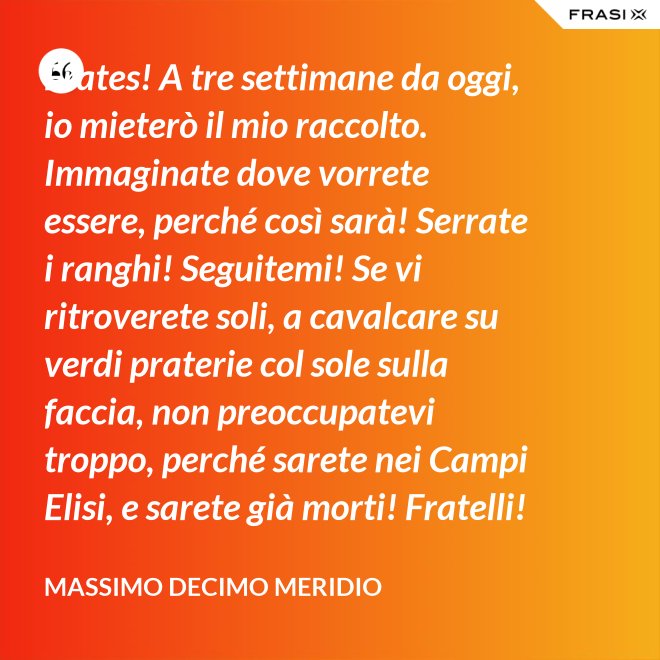Frates! A tre settimane da oggi, io mieterò il mio raccolto. Immaginate dove vorrete essere, perché così sarà! Serrate i ranghi! Seguitemi! Se vi ritroverete soli, a cavalcare su verdi praterie col sole sulla faccia, non preoccupatevi troppo, perché sarete nei Campi Elisi, e sarete già morti! Fratelli! Ciò che facciamo in vita, riecheggia nell'eternità! - Massimo Decimo Meridio