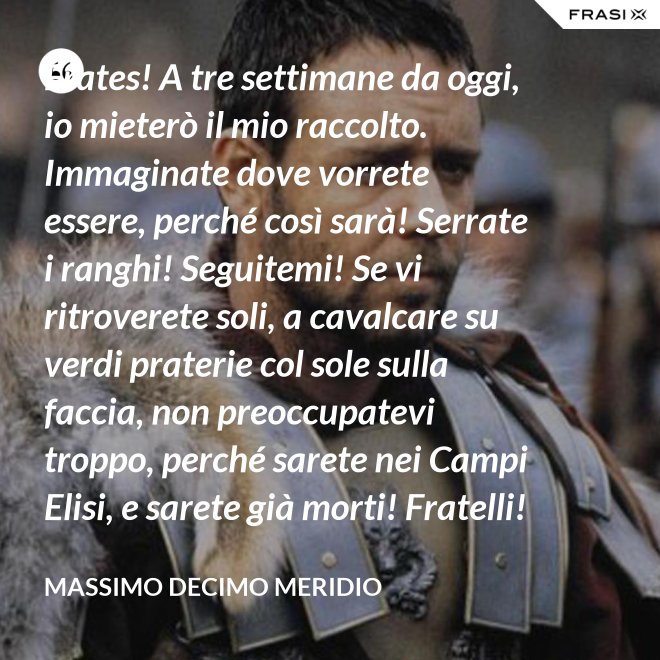 Frates! A tre settimane da oggi, io mieterò il mio raccolto. Immaginate dove vorrete essere, perché così sarà! Serrate i ranghi! Seguitemi! Se vi ritroverete soli, a cavalcare su verdi praterie col sole sulla faccia, non preoccupatevi troppo, perché sarete nei Campi Elisi, e sarete già morti! Fratelli! Ciò che facciamo in vita, riecheggia nell'eternità! - Massimo Decimo Meridio