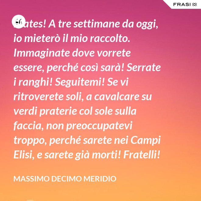 Frates! A tre settimane da oggi, io mieterò il mio raccolto. Immaginate dove vorrete essere, perché così sarà! Serrate i ranghi! Seguitemi! Se vi ritroverete soli, a cavalcare su verdi praterie col sole sulla faccia, non preoccupatevi troppo, perché sarete nei Campi Elisi, e sarete già morti! Fratelli! Ciò che facciamo in vita, riecheggia nell'eternità! - Massimo Decimo Meridio