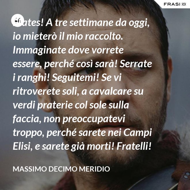 Frates! A tre settimane da oggi, io mieterò il mio raccolto. Immaginate dove vorrete essere, perché così sarà! Serrate i ranghi! Seguitemi! Se vi ritroverete soli, a cavalcare su verdi praterie col sole sulla faccia, non preoccupatevi troppo, perché sarete nei Campi Elisi, e sarete già morti! Fratelli! Ciò che facciamo in vita, riecheggia nell'eternità! - Massimo Decimo Meridio