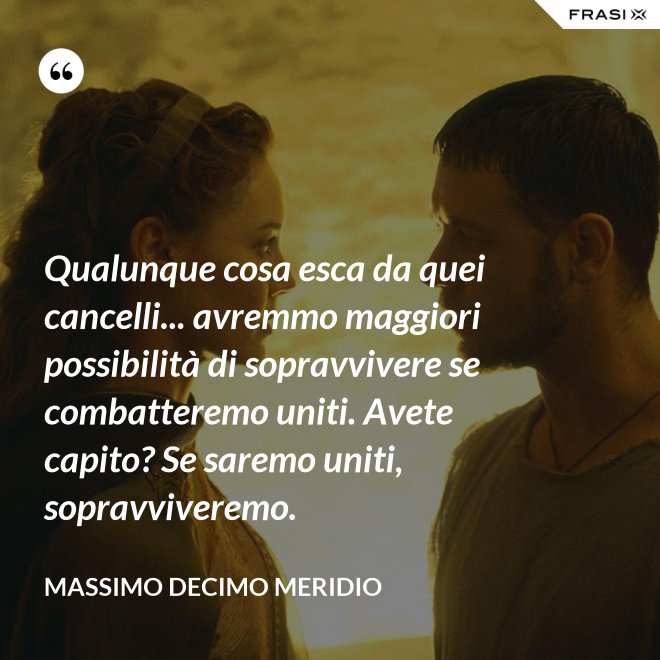 Qualunque cosa esca da quei cancelli... avremmo maggiori possibilità di sopravvivere se combatteremo uniti. Avete capito? Se saremo uniti, sopravviveremo. - Massimo Decimo Meridio