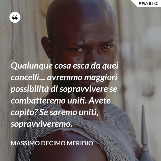 Qualunque cosa esca da quei cancelli... avremmo maggiori possibilità di sopravvivere se combatteremo uniti. Avete capito? Se saremo uniti, sopravviveremo. - Massimo Decimo Meridio