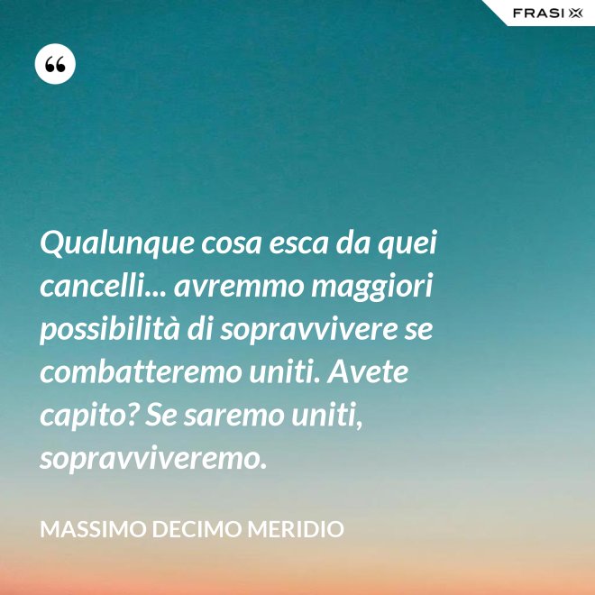 Qualunque cosa esca da quei cancelli... avremmo maggiori possibilità di sopravvivere se combatteremo uniti. Avete capito? Se saremo uniti, sopravviveremo. - Massimo Decimo Meridio