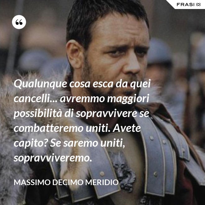 Qualunque cosa esca da quei cancelli... avremmo maggiori possibilità di sopravvivere se combatteremo uniti. Avete capito? Se saremo uniti, sopravviveremo. - Massimo Decimo Meridio