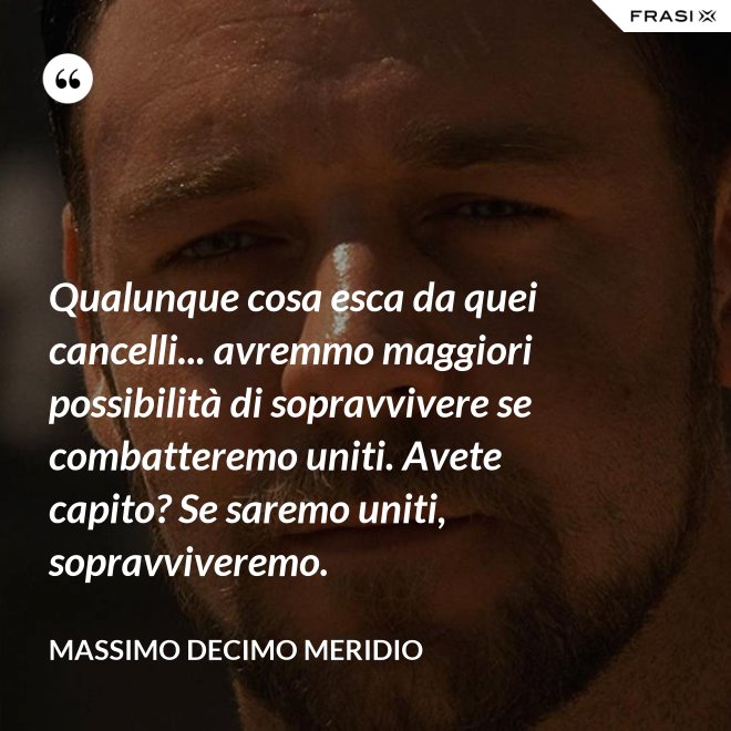 Qualunque cosa esca da quei cancelli... avremmo maggiori possibilità di sopravvivere se combatteremo uniti. Avete capito? Se saremo uniti, sopravviveremo. - Massimo Decimo Meridio