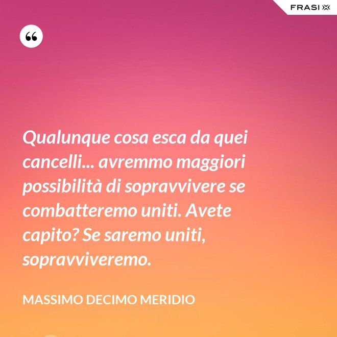 Qualunque cosa esca da quei cancelli... avremmo maggiori possibilità di sopravvivere se combatteremo uniti. Avete capito? Se saremo uniti, sopravviveremo. - Massimo Decimo Meridio