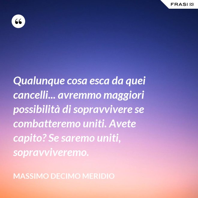 Qualunque cosa esca da quei cancelli... avremmo maggiori possibilità di sopravvivere se combatteremo uniti. Avete capito? Se saremo uniti, sopravviveremo. - Massimo Decimo Meridio