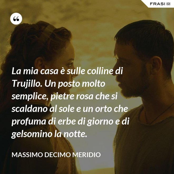 La mia casa è sulle colline di Trujillo. Un posto molto semplice, pietre rosa che si scaldano al sole e un orto che profuma di erbe di giorno e di gelsomino la notte. - Massimo Decimo Meridio