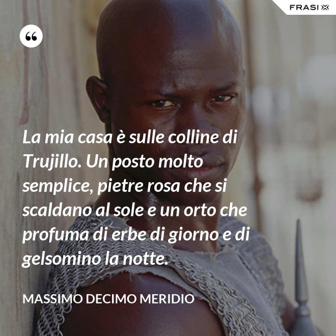 La mia casa è sulle colline di Trujillo. Un posto molto semplice, pietre rosa che si scaldano al sole e un orto che profuma di erbe di giorno e di gelsomino la notte. - Massimo Decimo Meridio