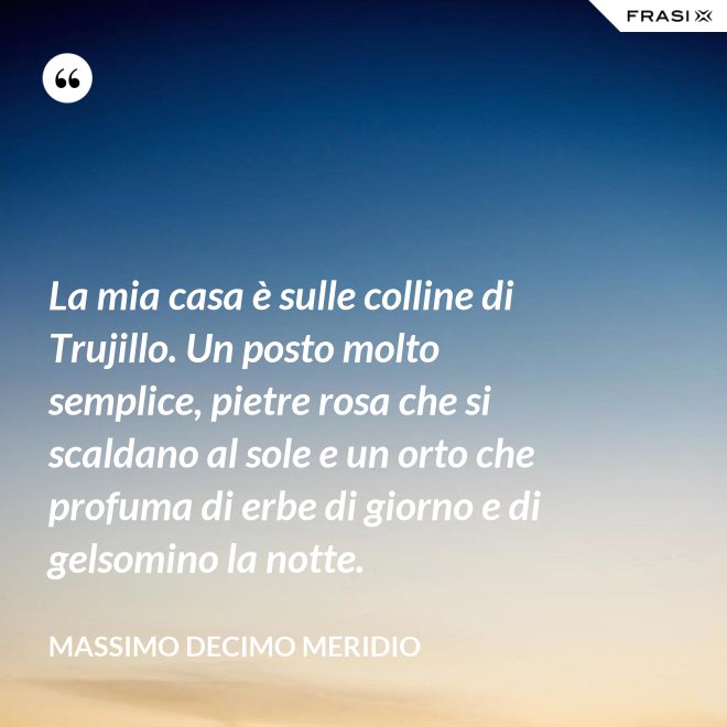 La mia casa è sulle colline di Trujillo. Un posto molto semplice, pietre rosa che si scaldano al sole e un orto che profuma di erbe di giorno e di gelsomino la notte. - Massimo Decimo Meridio