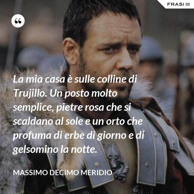 La mia casa è sulle colline di Trujillo. Un posto molto semplice, pietre rosa che si scaldano al sole e un orto che profuma di erbe di giorno e di gelsomino la notte. - Massimo Decimo Meridio