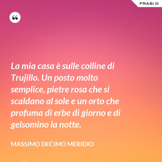 La mia casa è sulle colline di Trujillo. Un posto molto semplice, pietre rosa che si scaldano al sole e un orto che profuma di erbe di giorno e di gelsomino la notte. - Massimo Decimo Meridio
