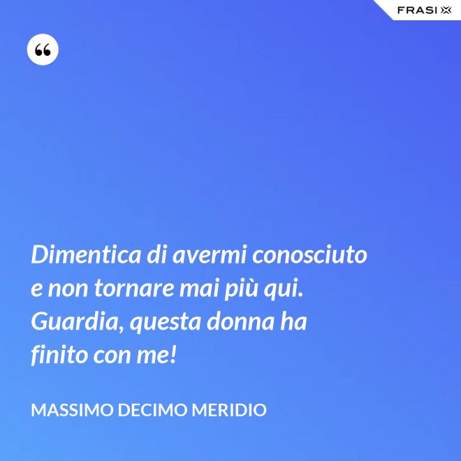 Dimentica di avermi conosciuto e non tornare mai più qui. Guardia, questa donna ha finito con me! - Massimo Decimo Meridio