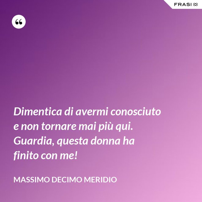 Dimentica di avermi conosciuto e non tornare mai più qui. Guardia, questa donna ha finito con me! - Massimo Decimo Meridio