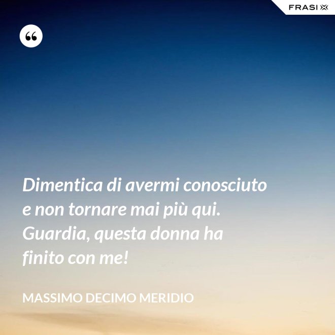 Dimentica di avermi conosciuto e non tornare mai più qui. Guardia, questa donna ha finito con me! - Massimo Decimo Meridio