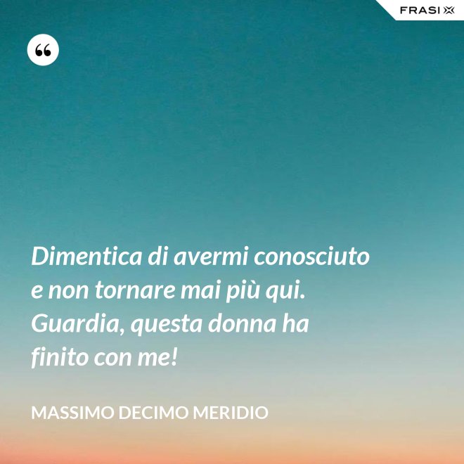 Dimentica di avermi conosciuto e non tornare mai più qui. Guardia, questa donna ha finito con me! - Massimo Decimo Meridio