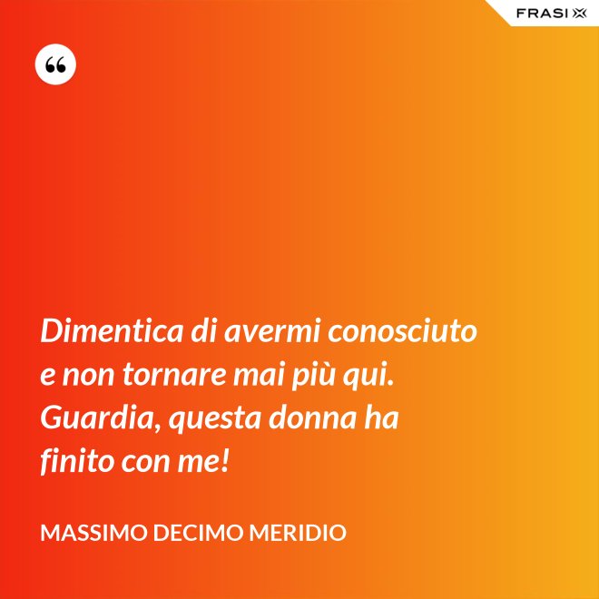 Dimentica di avermi conosciuto e non tornare mai più qui. Guardia, questa donna ha finito con me! - Massimo Decimo Meridio