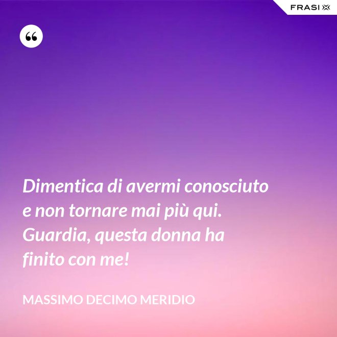 Dimentica di avermi conosciuto e non tornare mai più qui. Guardia, questa donna ha finito con me! - Massimo Decimo Meridio