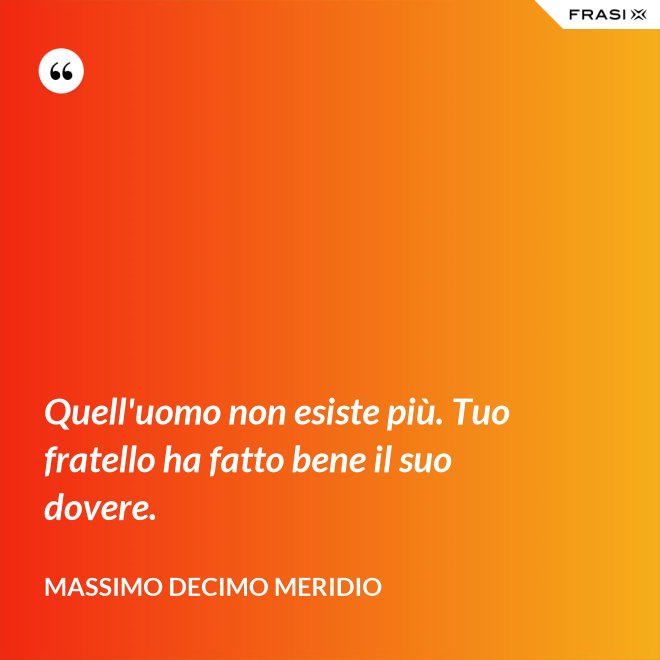 Quell'uomo non esiste più. Tuo fratello ha fatto bene il suo dovere. - Massimo Decimo Meridio