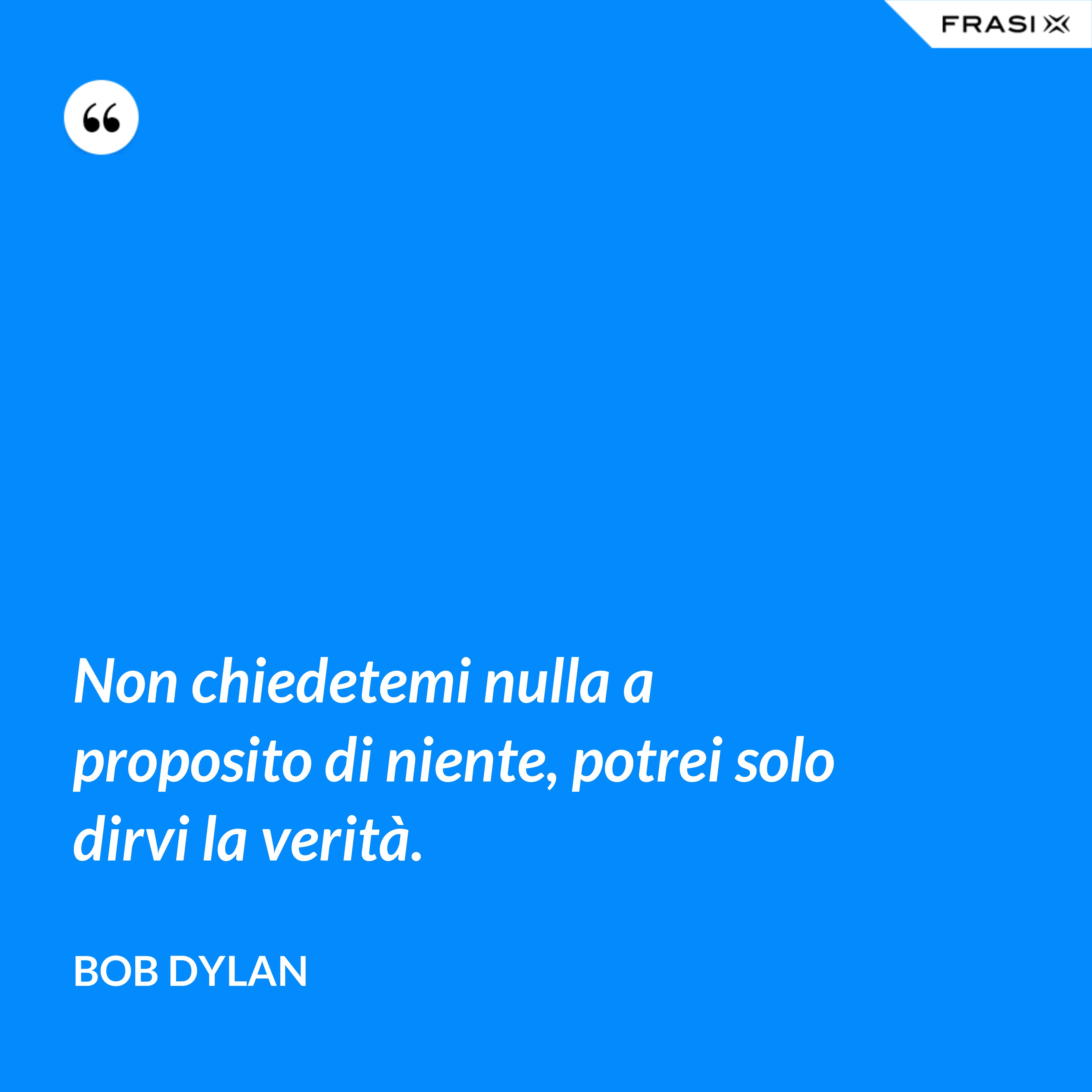 Non chiedetemi nulla a proposito di niente, potrei solo dirvi la verità. - Bob Dylan