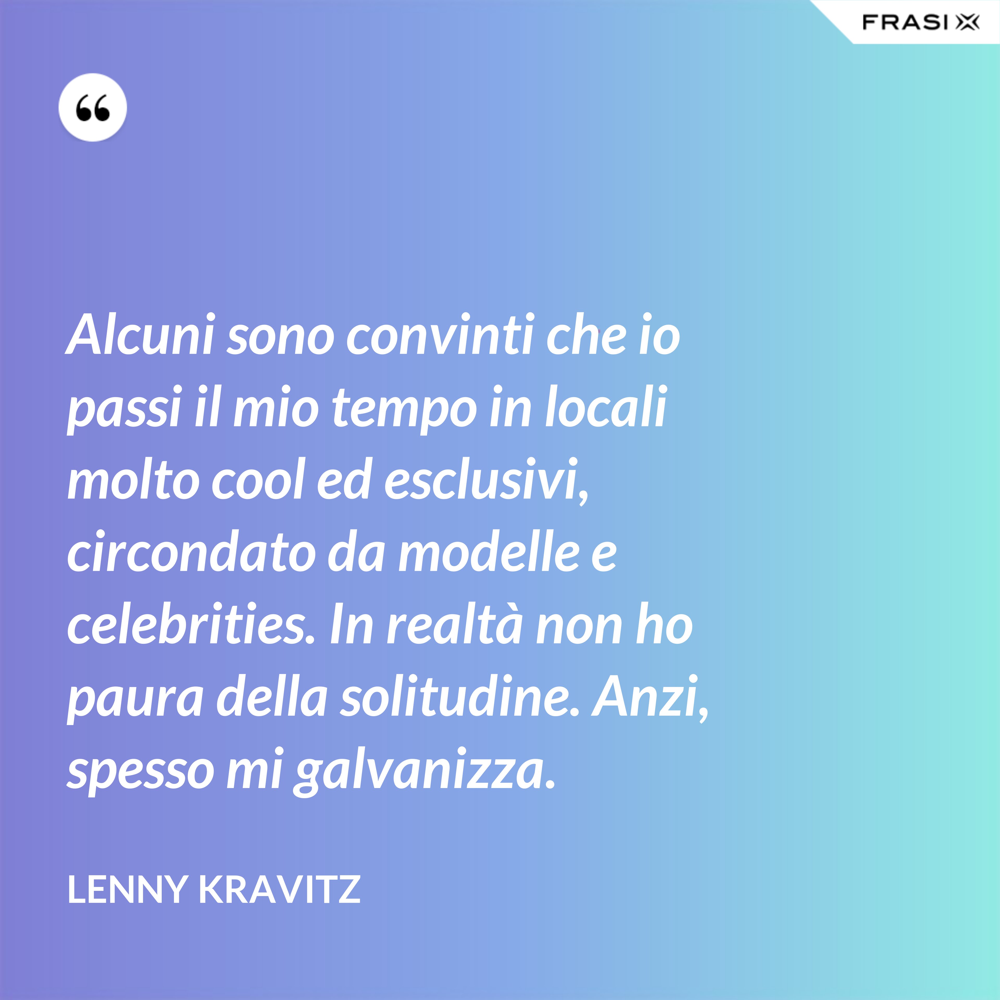 Alcuni sono convinti che io passi il mio tempo in locali molto cool ed esclusivi, circondato da modelle e celebrities. In realtà non ho paura della solitudine. Anzi, spesso mi galvanizza. - Lenny Kravitz