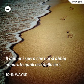 Il domani spera che noi si abbia imparato qualcosa dallo ieri. - John Wayne