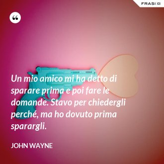 Un mio amico mi ha detto di sparare prima e poi fare le domande. Stavo per chiedergli perché, ma ho dovuto prima sparargli. - John Wayne