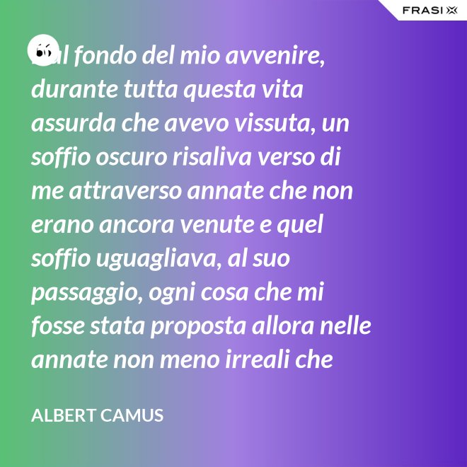 Dal fondo del mio avvenire, durante tutta questa vita assurda che avevo vissuta, un soffio oscuro risaliva verso di me attraverso annate che non erano ancora venute e quel soffio uguagliava, al suo passaggio, ogni cosa che mi fosse stata proposta allora nelle annate non meno irreali che stavo vivendo. - Albert Camus