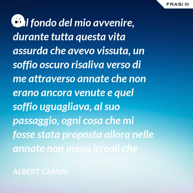Dal fondo del mio avvenire, durante tutta questa vita assurda che avevo vissuta, un soffio oscuro risaliva verso di me attraverso annate che non erano ancora venute e quel soffio uguagliava, al suo passaggio, ogni cosa che mi fosse stata proposta allora nelle annate non meno irreali che stavo vivendo. - Albert Camus