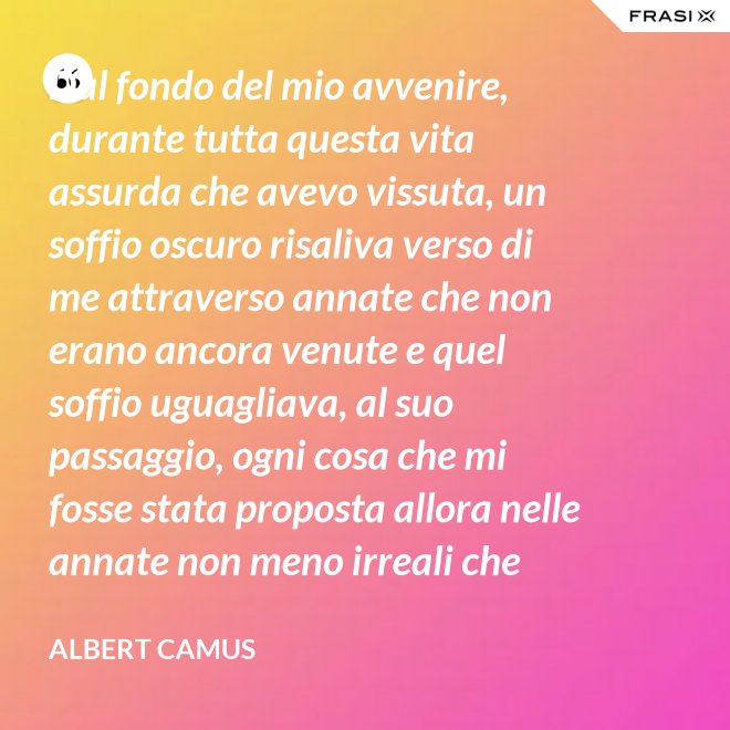 Dal fondo del mio avvenire, durante tutta questa vita assurda che avevo vissuta, un soffio oscuro risaliva verso di me attraverso annate che non erano ancora venute e quel soffio uguagliava, al suo passaggio, ogni cosa che mi fosse stata proposta allora nelle annate non meno irreali che stavo vivendo. - Albert Camus