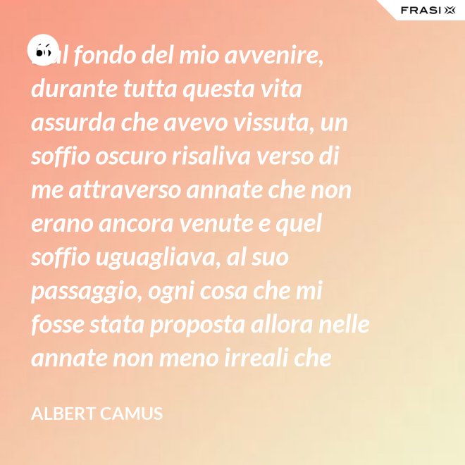 Dal fondo del mio avvenire, durante tutta questa vita assurda che avevo vissuta, un soffio oscuro risaliva verso di me attraverso annate che non erano ancora venute e quel soffio uguagliava, al suo passaggio, ogni cosa che mi fosse stata proposta allora nelle annate non meno irreali che stavo vivendo. - Albert Camus