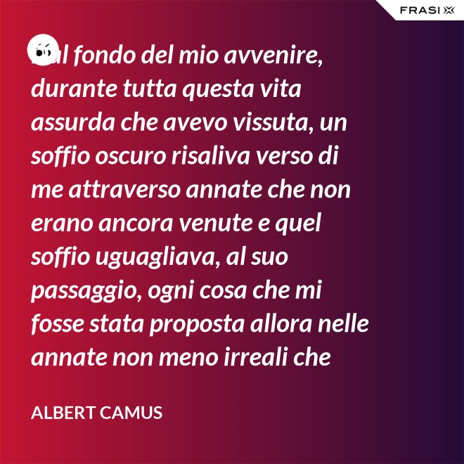 Dal fondo del mio avvenire, durante tutta questa vita assurda che avevo vissuta, un soffio oscuro risaliva verso di me attraverso annate che non erano ancora venute e quel soffio uguagliava, al suo passaggio, ogni cosa che mi fosse stata proposta allora nelle annate non meno irreali che stavo vivendo. - Albert Camus