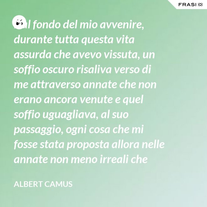 Dal fondo del mio avvenire, durante tutta questa vita assurda che avevo vissuta, un soffio oscuro risaliva verso di me attraverso annate che non erano ancora venute e quel soffio uguagliava, al suo passaggio, ogni cosa che mi fosse stata proposta allora nelle annate non meno irreali che stavo vivendo. - Albert Camus
