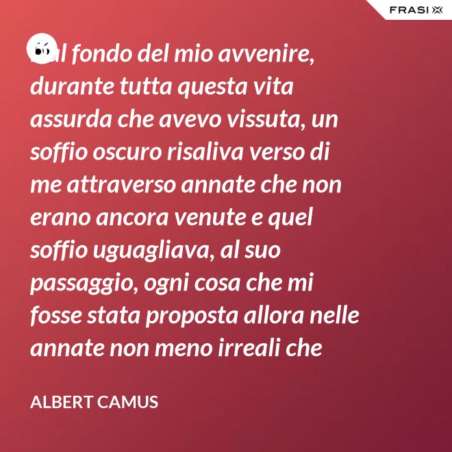 Dal fondo del mio avvenire, durante tutta questa vita assurda che avevo vissuta, un soffio oscuro risaliva verso di me attraverso annate che non erano ancora venute e quel soffio uguagliava, al suo passaggio, ogni cosa che mi fosse stata proposta allora nelle annate non meno irreali che stavo vivendo. - Albert Camus