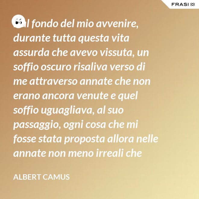 Dal fondo del mio avvenire, durante tutta questa vita assurda che avevo vissuta, un soffio oscuro risaliva verso di me attraverso annate che non erano ancora venute e quel soffio uguagliava, al suo passaggio, ogni cosa che mi fosse stata proposta allora nelle annate non meno irreali che stavo vivendo. - Albert Camus