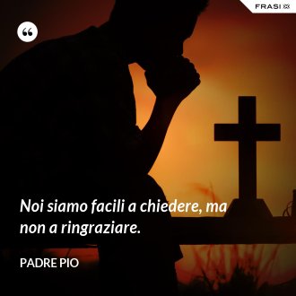 Noi siamo facili a chiedere, ma non a ringraziare. - Padre Pio
