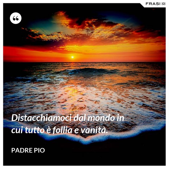 Distacchiamoci dal mondo in cui tutto è follia e vanità. - Padre Pio