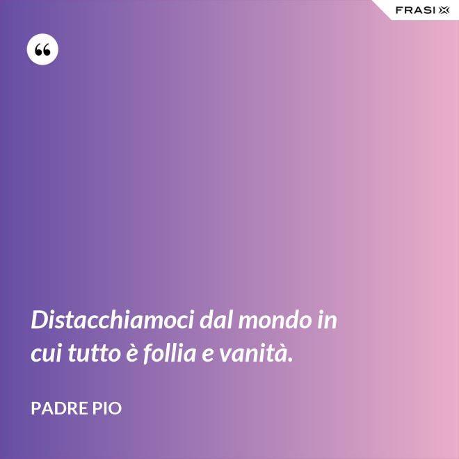 Distacchiamoci dal mondo in cui tutto è follia e vanità. - Padre Pio
