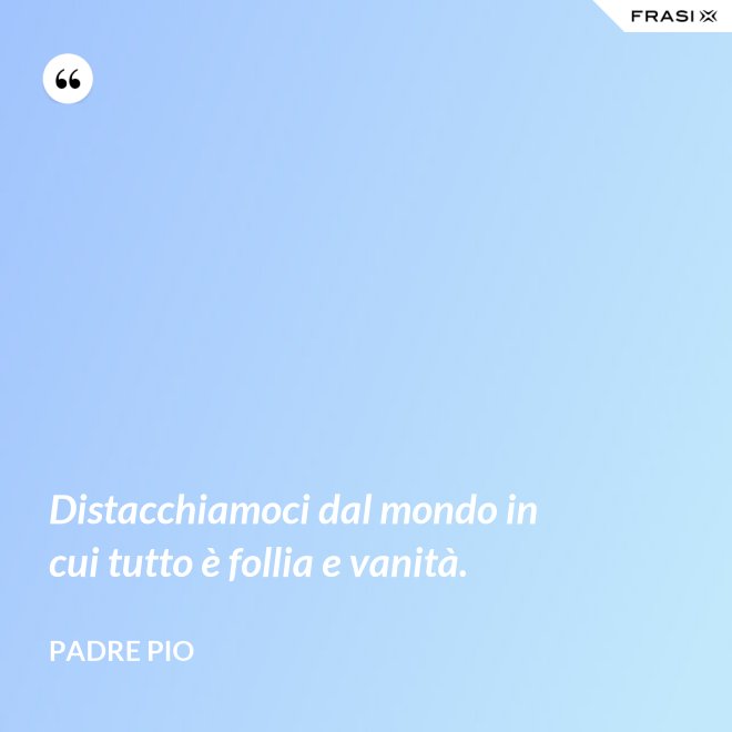 Distacchiamoci dal mondo in cui tutto è follia e vanità. - Padre Pio