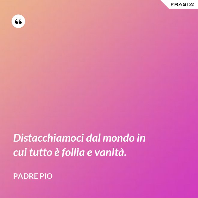 Distacchiamoci dal mondo in cui tutto è follia e vanità. - Padre Pio