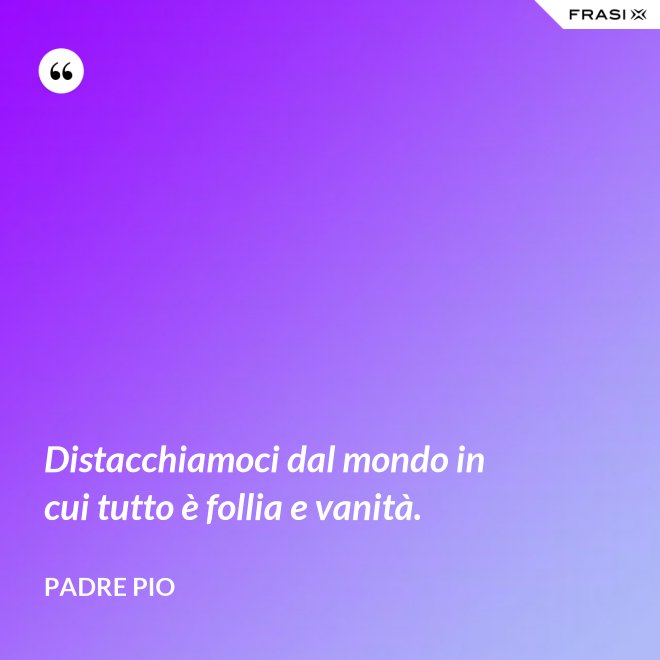 Distacchiamoci dal mondo in cui tutto è follia e vanità. - Padre Pio