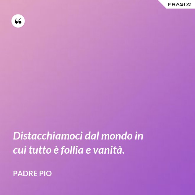 Distacchiamoci dal mondo in cui tutto è follia e vanità. - Padre Pio