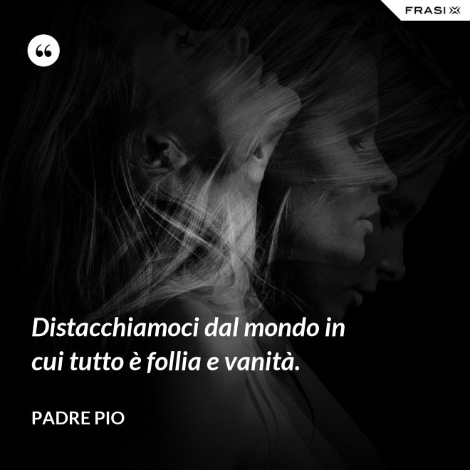 Distacchiamoci dal mondo in cui tutto è follia e vanità. - Padre Pio