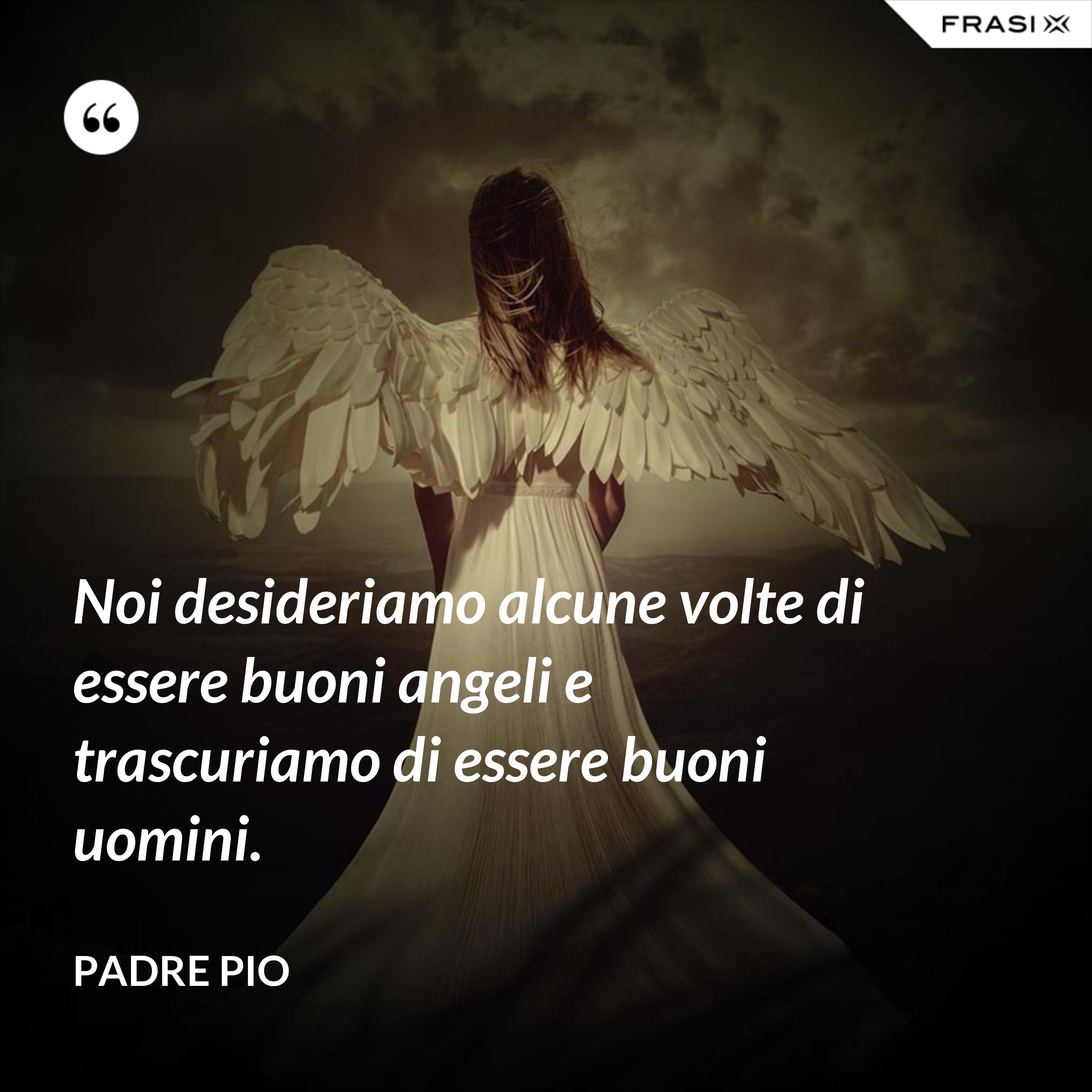 Noi desideriamo alcune volte di essere buoni angeli e trascuriamo di essere buoni uomini. - Padre Pio